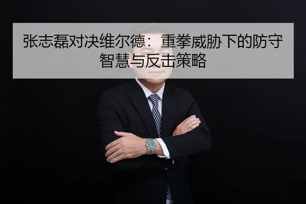 张志磊对决维尔德：重拳威胁下的防守智慧与反击策略