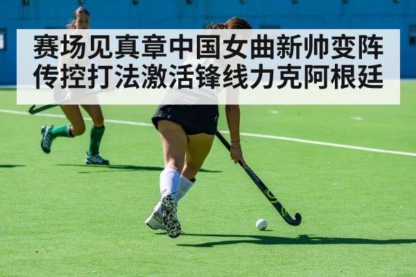 赛场见真章中国女曲新帅变阵传控打法激活锋线力克阿根廷