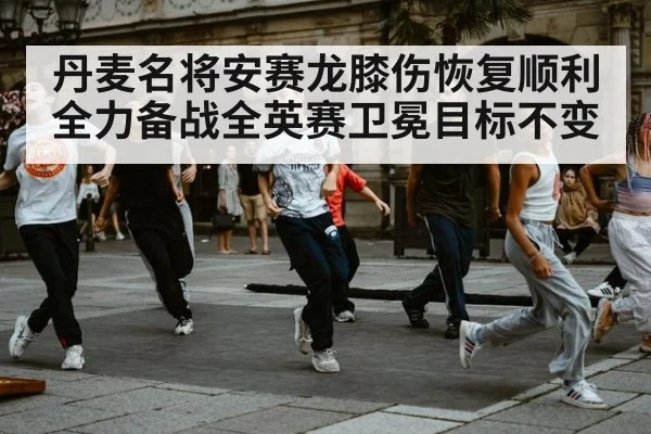 丹麦名将安赛龙膝伤恢复顺利全力备战全英赛卫冕目标不变