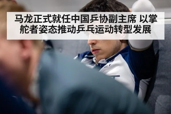 马龙正式就任中国乒协副主席 以掌舵者姿态推动乒乓运动转型发展